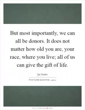 But most importantly, we can all be donors. It does not matter how old you are, your race, where you live; all of us can give the gift of life Picture Quote #1
