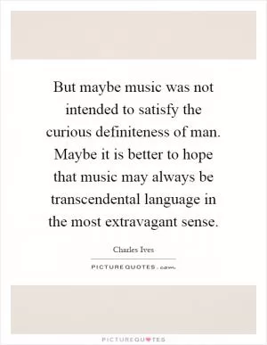 But maybe music was not intended to satisfy the curious definiteness of man. Maybe it is better to hope that music may always be transcendental language in the most extravagant sense Picture Quote #1