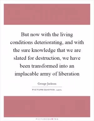 But now with the living conditions deteriorating, and with the sure knowledge that we are slated for destruction, we have been transformed into an implacable army of liberation Picture Quote #1