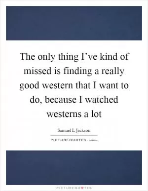 The only thing I’ve kind of missed is finding a really good western that I want to do, because I watched westerns a lot Picture Quote #1