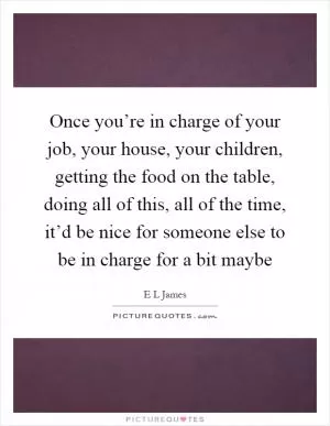 Once you’re in charge of your job, your house, your children, getting the food on the table, doing all of this, all of the time, it’d be nice for someone else to be in charge for a bit maybe Picture Quote #1