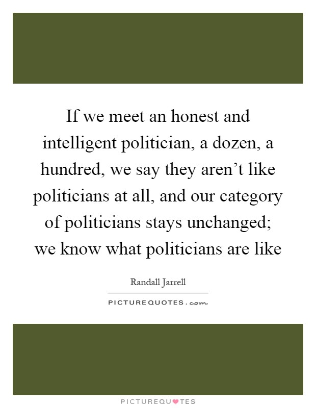 If we meet an honest and intelligent politician, a dozen, a hundred, we say they aren't like politicians at all, and our category of politicians stays unchanged; we know what politicians are like Picture Quote #1