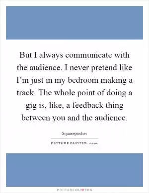 But I always communicate with the audience. I never pretend like I’m just in my bedroom making a track. The whole point of doing a gig is, like, a feedback thing between you and the audience Picture Quote #1