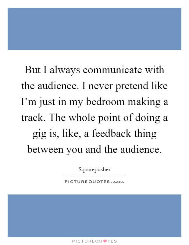 But I always communicate with the audience. I never pretend like I'm just in my bedroom making a track. The whole point of doing a gig is, like, a feedback thing between you and the audience Picture Quote #1