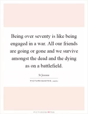 Being over seventy is like being engaged in a war. All our friends are going or gone and we survive amongst the dead and the dying as on a battlefield Picture Quote #1
