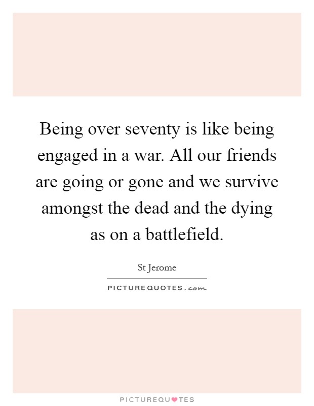 Being over seventy is like being engaged in a war. All our friends are going or gone and we survive amongst the dead and the dying as on a battlefield Picture Quote #1