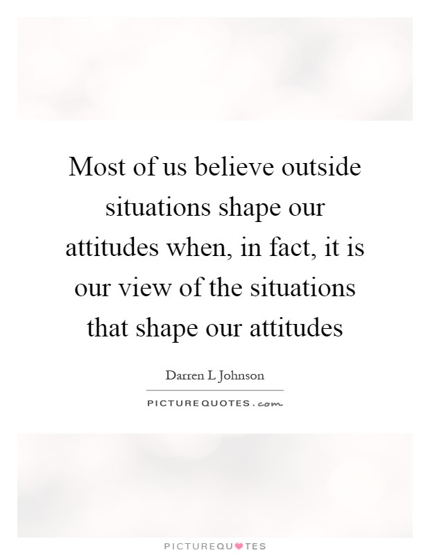 Most of us believe outside situations shape our attitudes when, in fact, it is our view of the situations that shape our attitudes Picture Quote #1