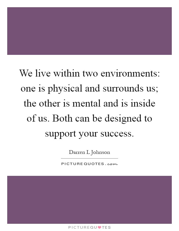 We live within two environments: one is physical and surrounds us; the other is mental and is inside of us. Both can be designed to support your success Picture Quote #1