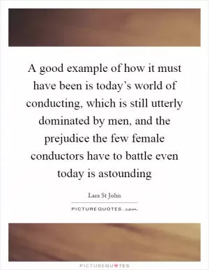 A good example of how it must have been is today’s world of conducting, which is still utterly dominated by men, and the prejudice the few female conductors have to battle even today is astounding Picture Quote #1