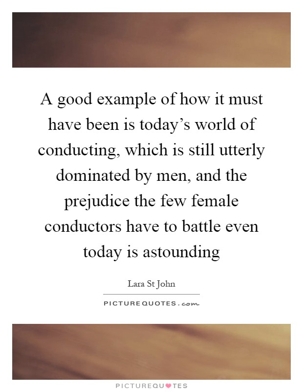 A good example of how it must have been is today's world of conducting, which is still utterly dominated by men, and the prejudice the few female conductors have to battle even today is astounding Picture Quote #1