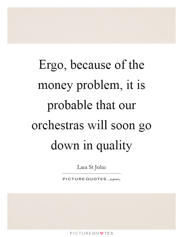 Ergo, because of the money problem, it is probable that our orchestras will soon go down in quality Picture Quote #1