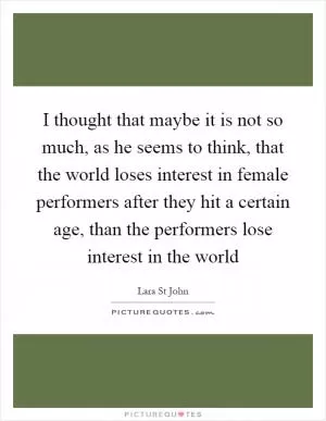 I thought that maybe it is not so much, as he seems to think, that the world loses interest in female performers after they hit a certain age, than the performers lose interest in the world Picture Quote #1