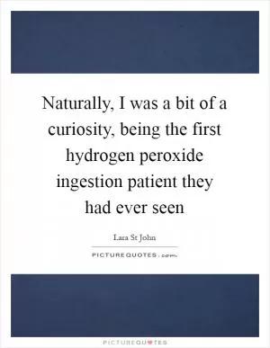 Naturally, I was a bit of a curiosity, being the first hydrogen peroxide ingestion patient they had ever seen Picture Quote #1