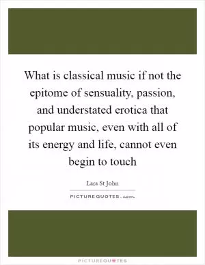 What is classical music if not the epitome of sensuality, passion, and understated erotica that popular music, even with all of its energy and life, cannot even begin to touch Picture Quote #1