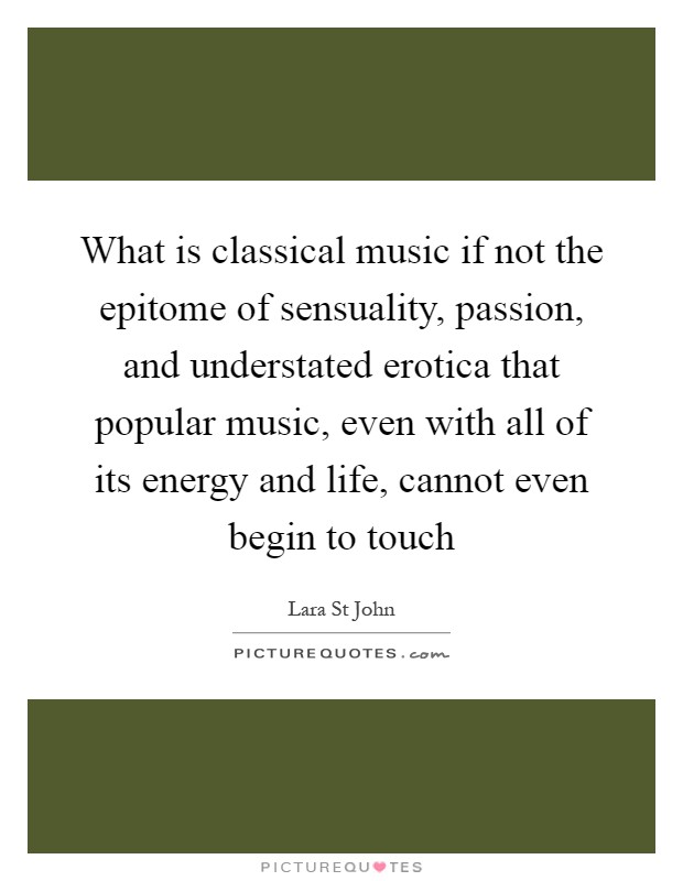 What is classical music if not the epitome of sensuality, passion, and understated erotica that popular music, even with all of its energy and life, cannot even begin to touch Picture Quote #1