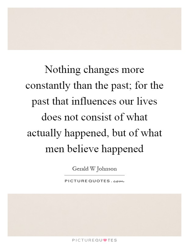 Nothing changes more constantly than the past; for the past that influences our lives does not consist of what actually happened, but of what men believe happened Picture Quote #1