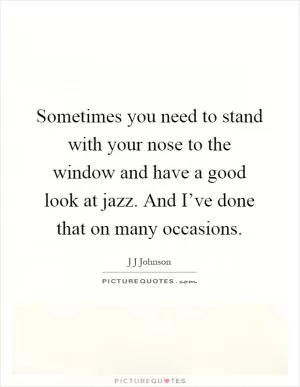 Sometimes you need to stand with your nose to the window and have a good look at jazz. And I’ve done that on many occasions Picture Quote #1
