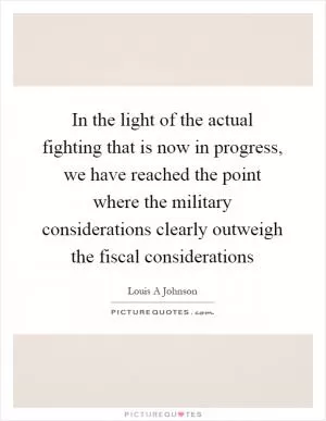 In the light of the actual fighting that is now in progress, we have reached the point where the military considerations clearly outweigh the fiscal considerations Picture Quote #1
