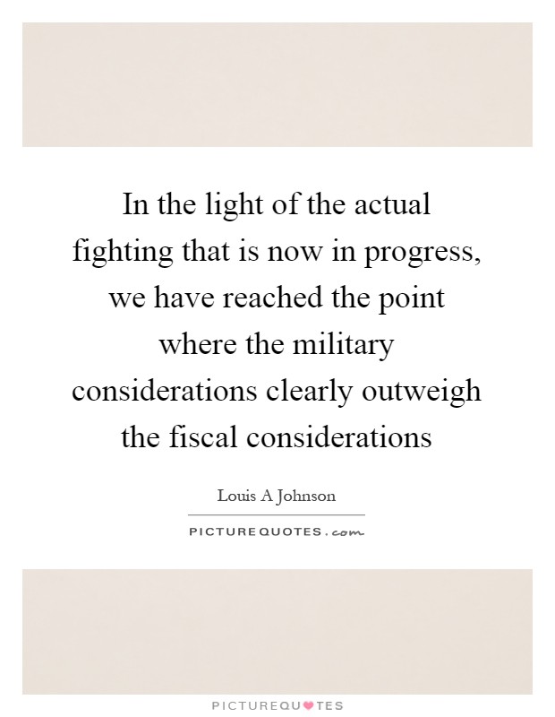 In the light of the actual fighting that is now in progress, we have reached the point where the military considerations clearly outweigh the fiscal considerations Picture Quote #1