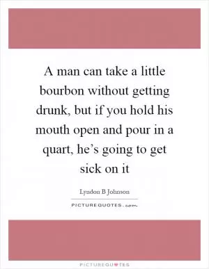A man can take a little bourbon without getting drunk, but if you hold his mouth open and pour in a quart, he’s going to get sick on it Picture Quote #1