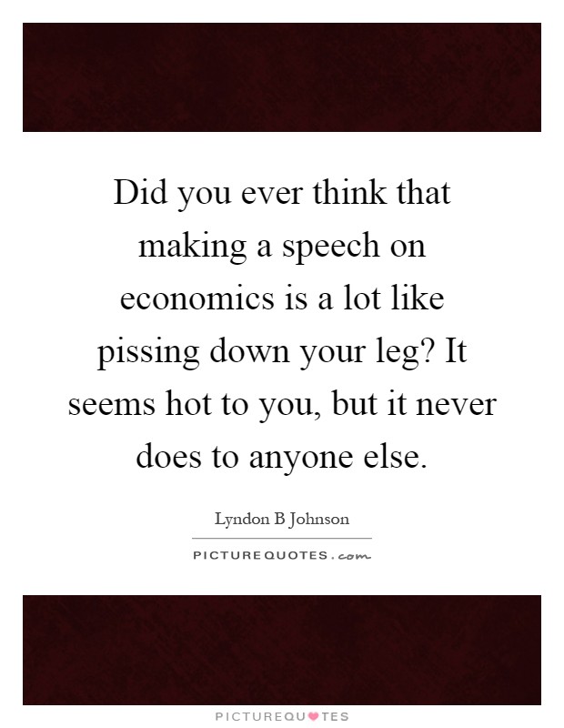 Did you ever think that making a speech on economics is a lot like pissing down your leg? It seems hot to you, but it never does to anyone else Picture Quote #1