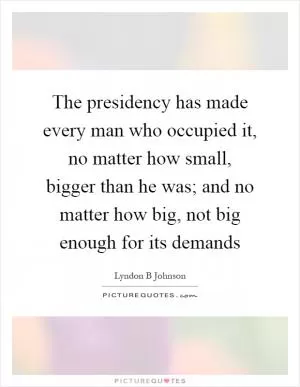 The presidency has made every man who occupied it, no matter how small, bigger than he was; and no matter how big, not big enough for its demands Picture Quote #1