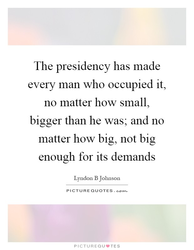 The presidency has made every man who occupied it, no matter how small, bigger than he was; and no matter how big, not big enough for its demands Picture Quote #1