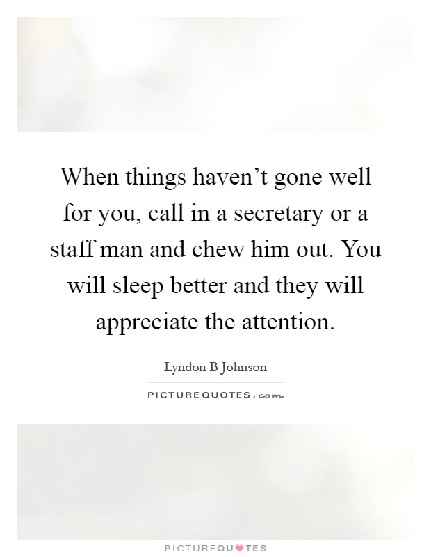 When things haven't gone well for you, call in a secretary or a staff man and chew him out. You will sleep better and they will appreciate the attention Picture Quote #1