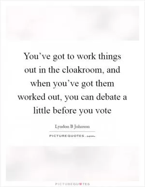 You’ve got to work things out in the cloakroom, and when you’ve got them worked out, you can debate a little before you vote Picture Quote #1