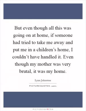 But even though all this was going on at home, if someone had tried to take me away and put me in a children’s home, I couldn’t have handled it. Even though my mother was very brutal, it was my home Picture Quote #1