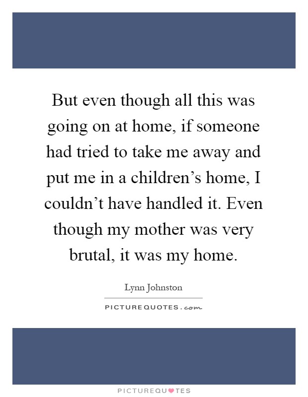 But even though all this was going on at home, if someone had tried to take me away and put me in a children's home, I couldn't have handled it. Even though my mother was very brutal, it was my home Picture Quote #1