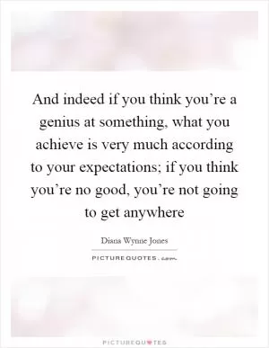 And indeed if you think you’re a genius at something, what you achieve is very much according to your expectations; if you think you’re no good, you’re not going to get anywhere Picture Quote #1