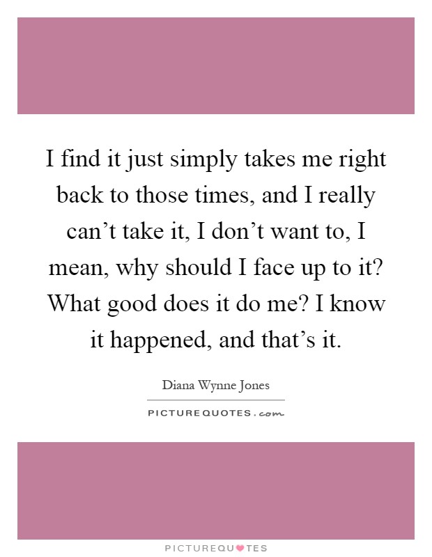 I find it just simply takes me right back to those times, and I really can't take it, I don't want to, I mean, why should I face up to it? What good does it do me? I know it happened, and that's it Picture Quote #1
