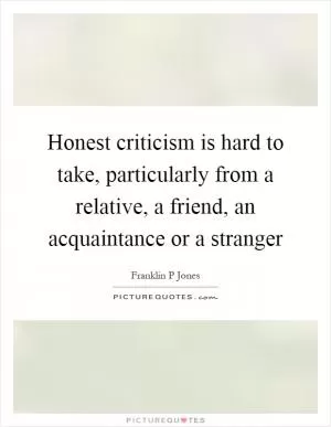 Honest criticism is hard to take, particularly from a relative, a friend, an acquaintance or a stranger Picture Quote #1