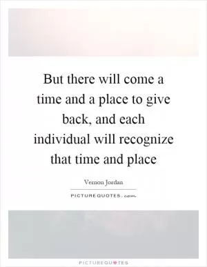 But there will come a time and a place to give back, and each individual will recognize that time and place Picture Quote #1