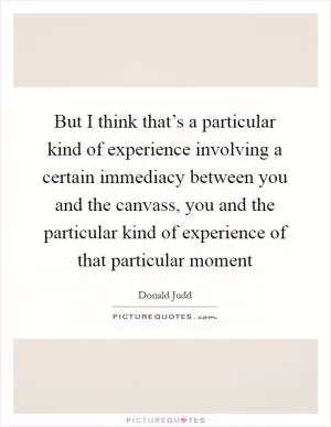 But I think that’s a particular kind of experience involving a certain immediacy between you and the canvass, you and the particular kind of experience of that particular moment Picture Quote #1