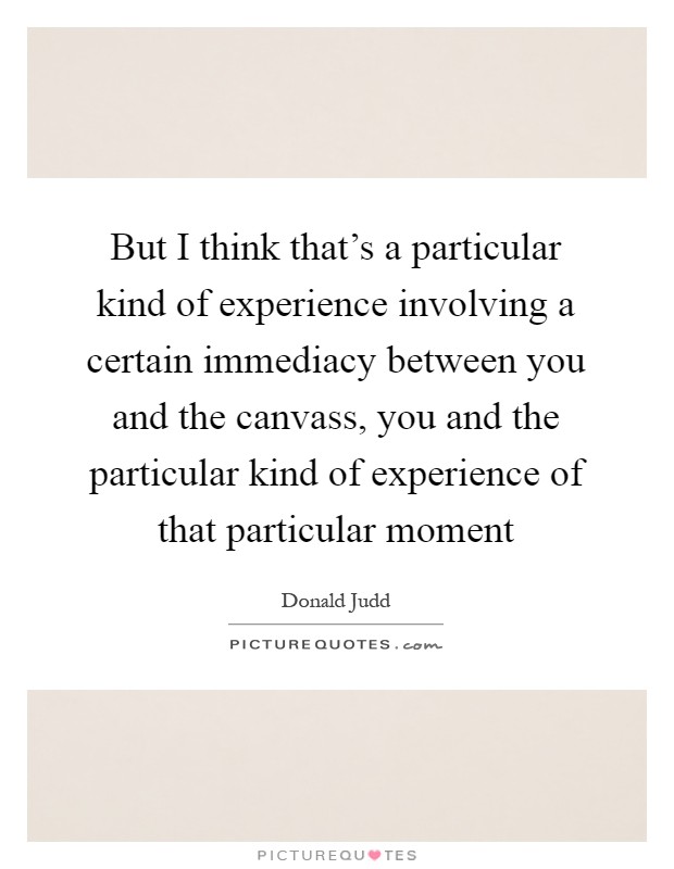 But I think that's a particular kind of experience involving a certain immediacy between you and the canvass, you and the particular kind of experience of that particular moment Picture Quote #1