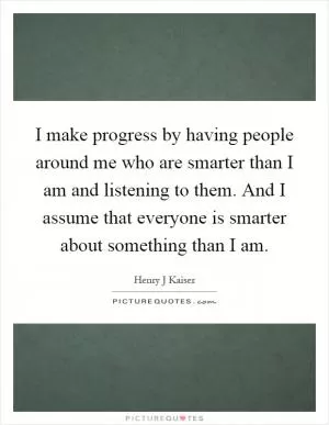 I make progress by having people around me who are smarter than I am and listening to them. And I assume that everyone is smarter about something than I am Picture Quote #1