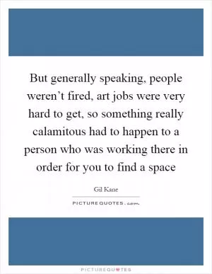 But generally speaking, people weren’t fired, art jobs were very hard to get, so something really calamitous had to happen to a person who was working there in order for you to find a space Picture Quote #1