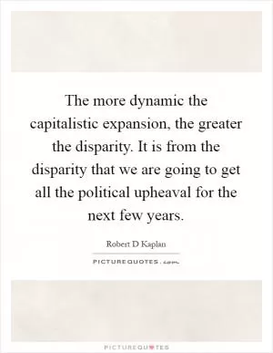 The more dynamic the capitalistic expansion, the greater the disparity. It is from the disparity that we are going to get all the political upheaval for the next few years Picture Quote #1