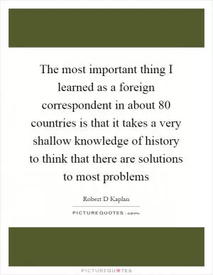 The most important thing I learned as a foreign correspondent in about 80 countries is that it takes a very shallow knowledge of history to think that there are solutions to most problems Picture Quote #1
