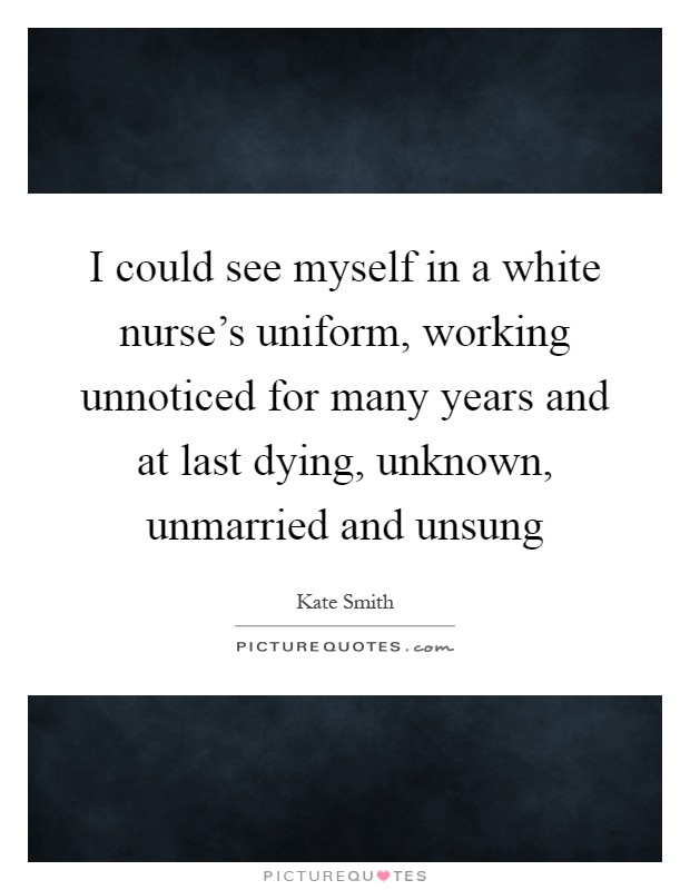 I could see myself in a white nurse's uniform, working unnoticed for many years and at last dying, unknown, unmarried and unsung Picture Quote #1