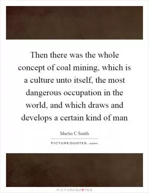 Then there was the whole concept of coal mining, which is a culture unto itself, the most dangerous occupation in the world, and which draws and develops a certain kind of man Picture Quote #1