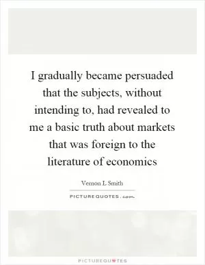 I gradually became persuaded that the subjects, without intending to, had revealed to me a basic truth about markets that was foreign to the literature of economics Picture Quote #1