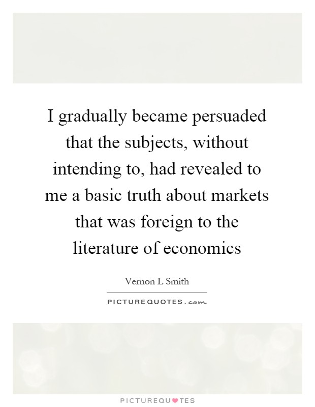 I gradually became persuaded that the subjects, without intending to, had revealed to me a basic truth about markets that was foreign to the literature of economics Picture Quote #1