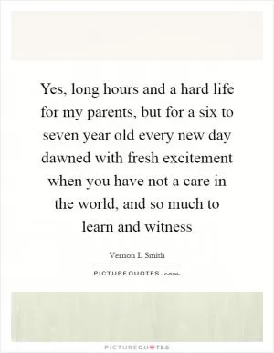 Yes, long hours and a hard life for my parents, but for a six to seven year old every new day dawned with fresh excitement when you have not a care in the world, and so much to learn and witness Picture Quote #1