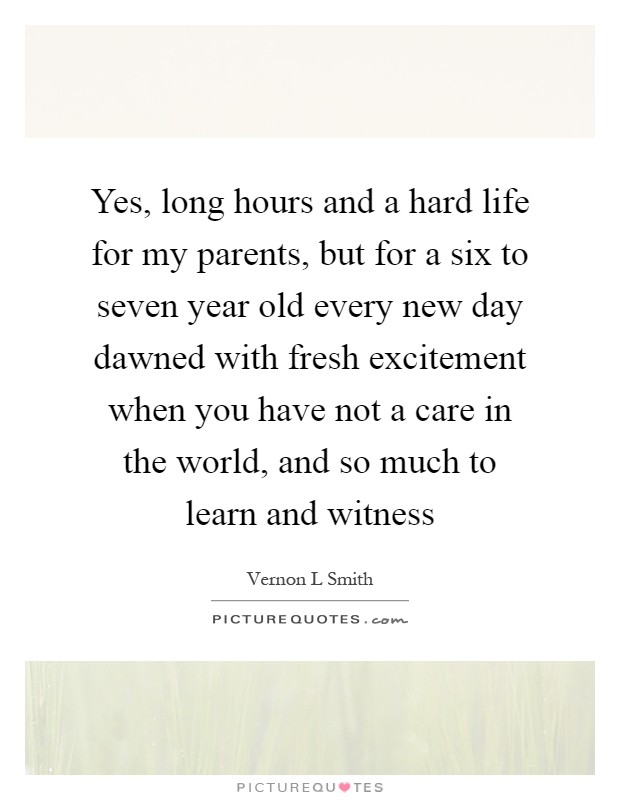 Yes, long hours and a hard life for my parents, but for a six to seven year old every new day dawned with fresh excitement when you have not a care in the world, and so much to learn and witness Picture Quote #1