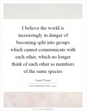 I believe the world is increasingly in danger of becoming split into groups which cannot communicate with each other, which no longer think of each other as members of the same species Picture Quote #1