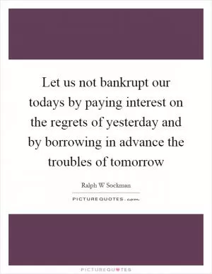 Let us not bankrupt our todays by paying interest on the regrets of yesterday and by borrowing in advance the troubles of tomorrow Picture Quote #1
