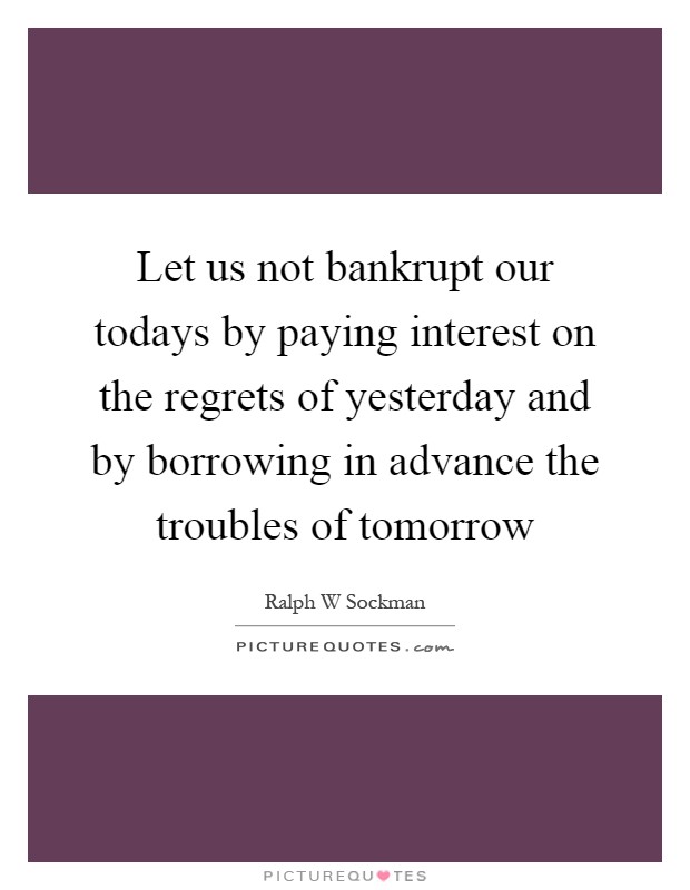 Let us not bankrupt our todays by paying interest on the regrets of yesterday and by borrowing in advance the troubles of tomorrow Picture Quote #1